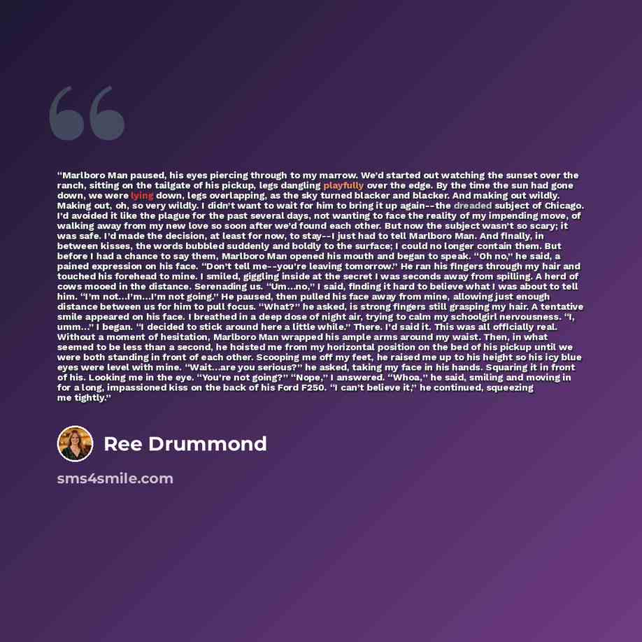 “Marlboro Man paused, his eyes piercing through to my marrow. We’d started out watching the sunset over the ranch, sitting on the tailgate of his pickup, legs dangling playfully over the edge. By the time the sun had gone down, we were lying down, legs overlapping, as the sky turned blacker and…” quote by Ree Drummond