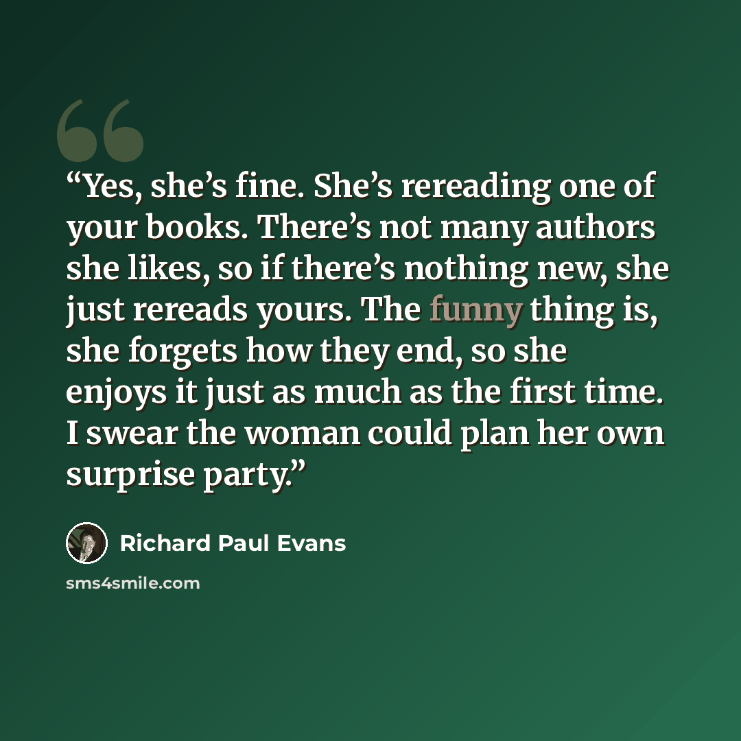 “Yes, she’s fine. She’s rereading one of your books. There’s not many authors she likes, so if there’s nothing new, she just rereads yours. The funny thing is, she forgets how they end, so she enjoys it just as much as the first time. I swear the woman could plan her own surprise party.” quote by Richard Paul Evans