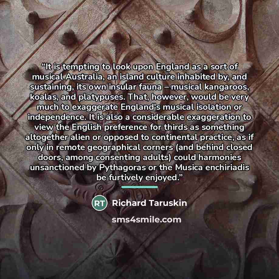 “It is tempting to look upon England as a sort of musical Australia, an island culture inhabited by, and sustaining, its own insular fauna – musical kangaroos, koalas, and platypuses. That, however, would be very much to exaggerate England's musical isolation or independence. It is also a…” quote by Richard Taruskin