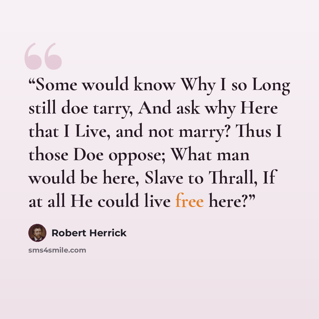 “Some would know Why I so Long still doe tarry, And ask why Here that I Live, and not marry? Thus I those Doe oppose; What man would be here, Slave to Thrall, If at all He could live free here?” quote by Robert Herrick
