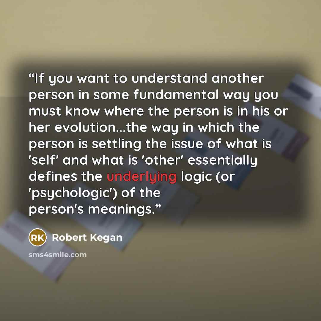 “If you want to understand another person in some fundamental way you must know where the person is in his or her evolution...the way in which the person is settling the issue of what is 'self' and what is 'other' essentially defines the underlying logic (or 'psychologic') of the person's meanings.” quote by Robert Kegan