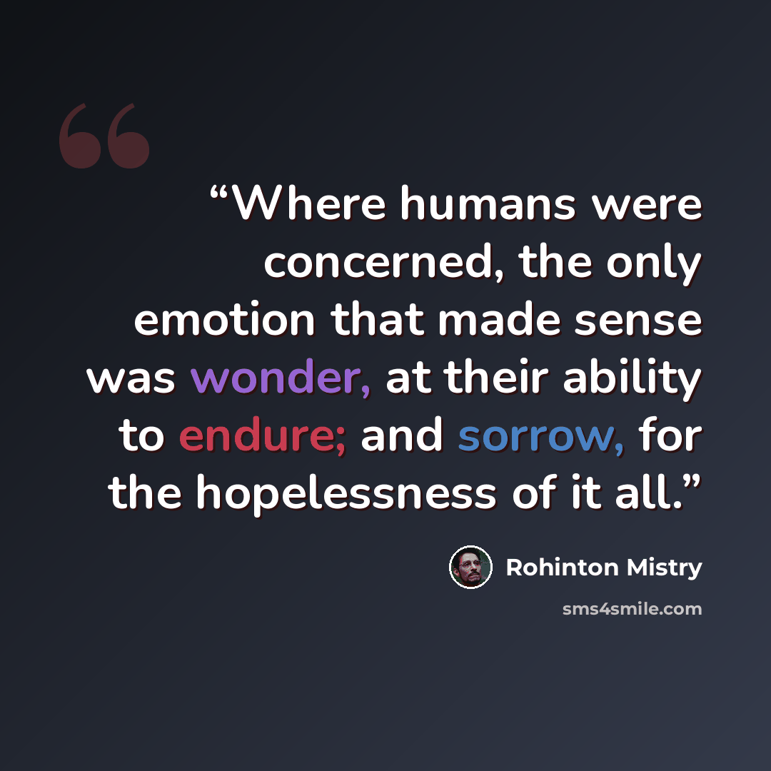 “Where humans were concerned, the only emotion that made sense was wonder, at their ability to endure; and sorrow, for the hopelessness of it all.” quote by Rohinton Mistry