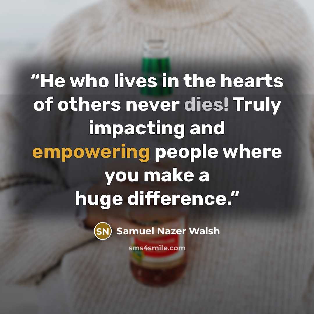 “He who lives in the hearts of others never dies! Truly impacting and empowering people where you make a huge difference.” quote by Samuel Nazer Walsh