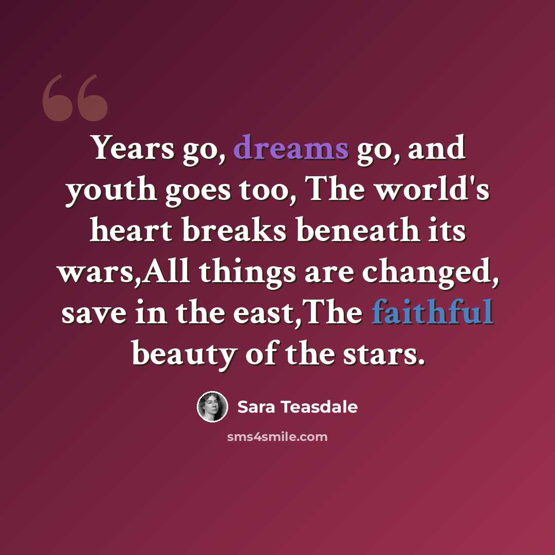 “Years go, dreams go, and youth goes too, The world's heart breaks beneath its wars,All things are changed, save in the east,The faithful beauty of the stars.” quote by Sara Teasdale