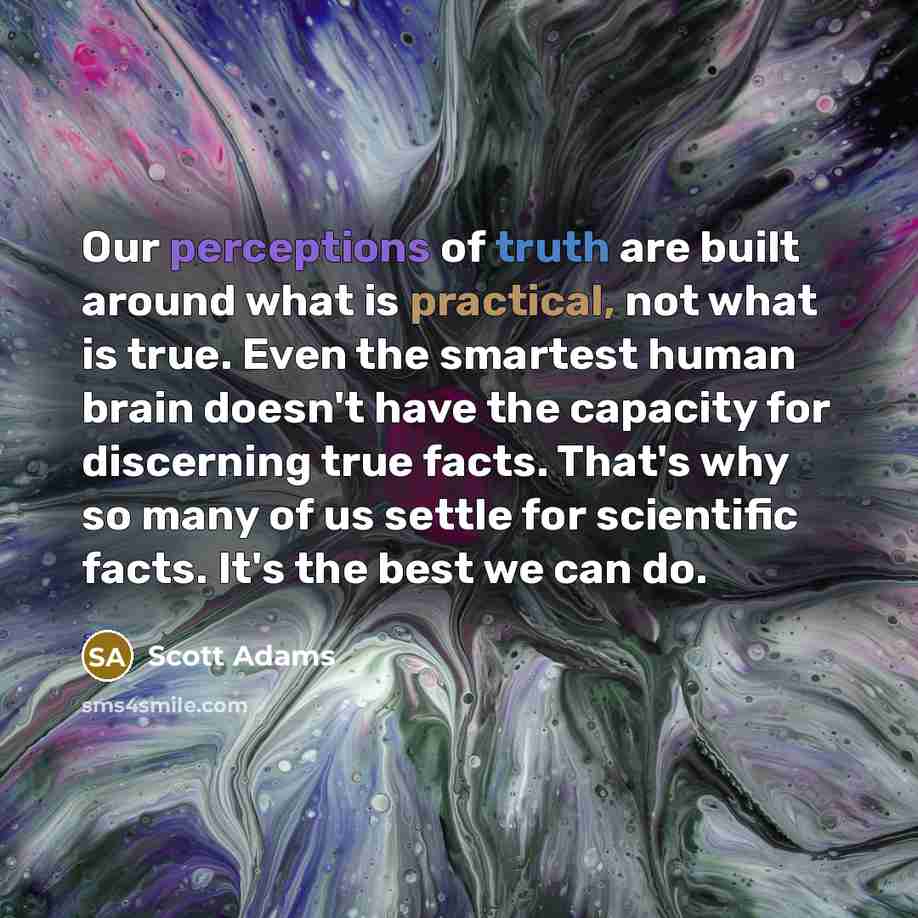 “Our perceptions of truth are built around what is practical, not what is true. Even the smartest human brain doesn't have the capacity for discerning true facts. That's why so many of us settle for scientific facts. It's the best we can do.” quote by Scott Adams