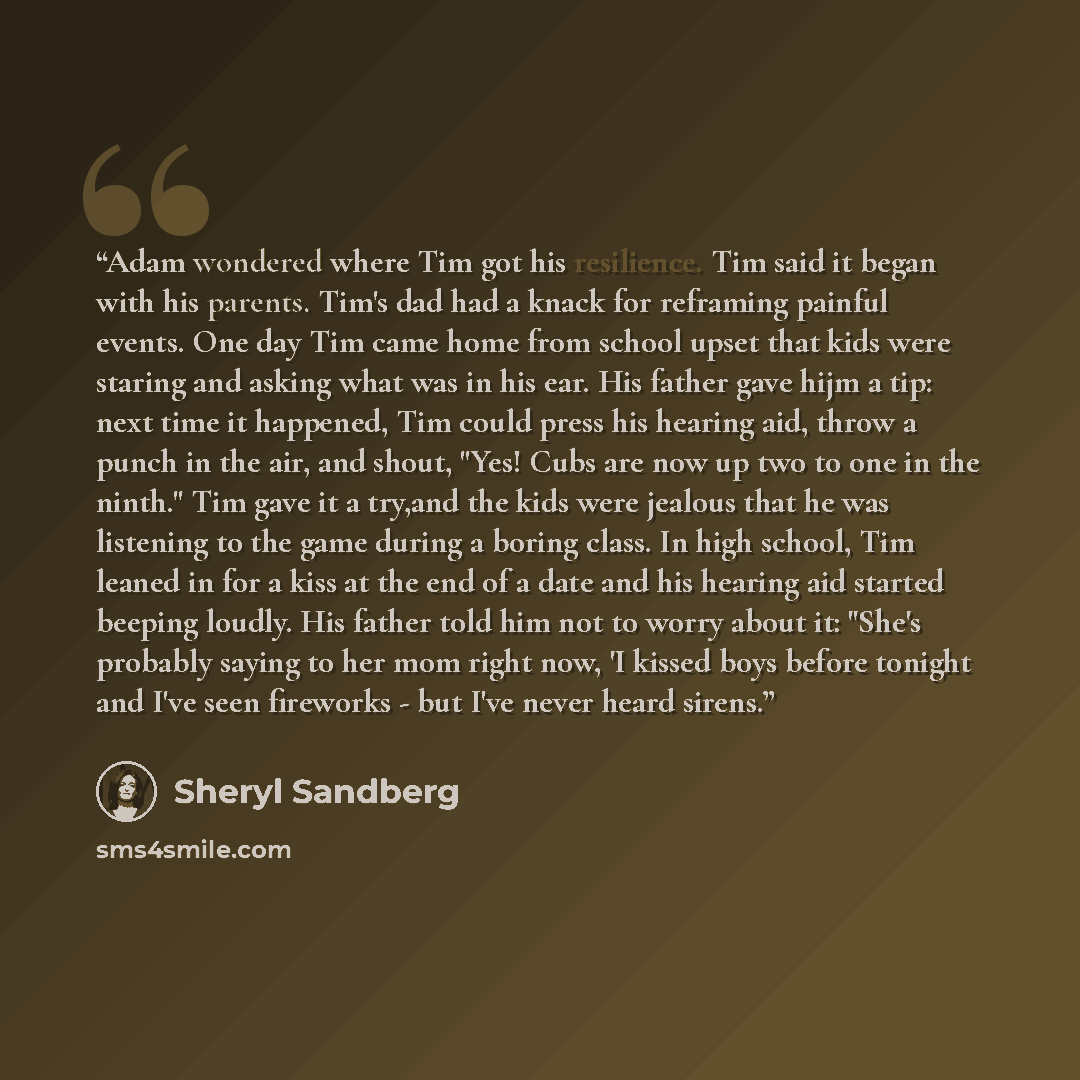 “Adam wondered where Tim got his resilience. Tim said it began with his parents. Tim's dad had a knack for reframing painful events. One day Tim came home from school upset that kids were staring and asking what was in his ear. His father gave hijm a tip: next time it happened, Tim could press his…” quote by Sheryl Sandberg