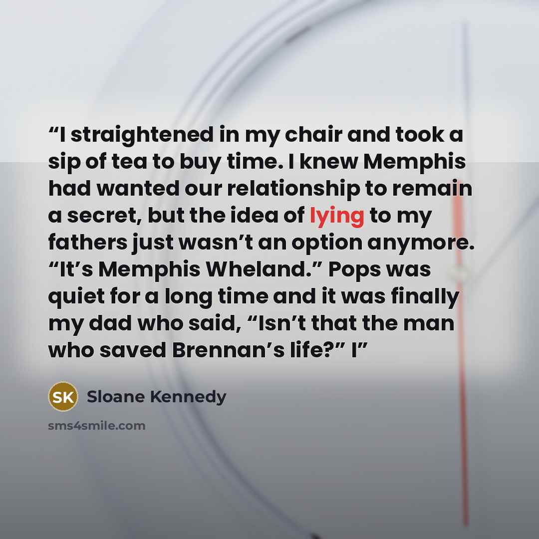 “I straightened in my chair and took a sip of tea to buy time. I knew Memphis had wanted our relationship to remain a secret, but the idea of lying to my fathers just wasn’t an option anymore. “It’s Memphis Wheland.” Pops was quiet for a long time and it was finally my dad who said, “Isn’t that the…” quote by Sloane Kennedy