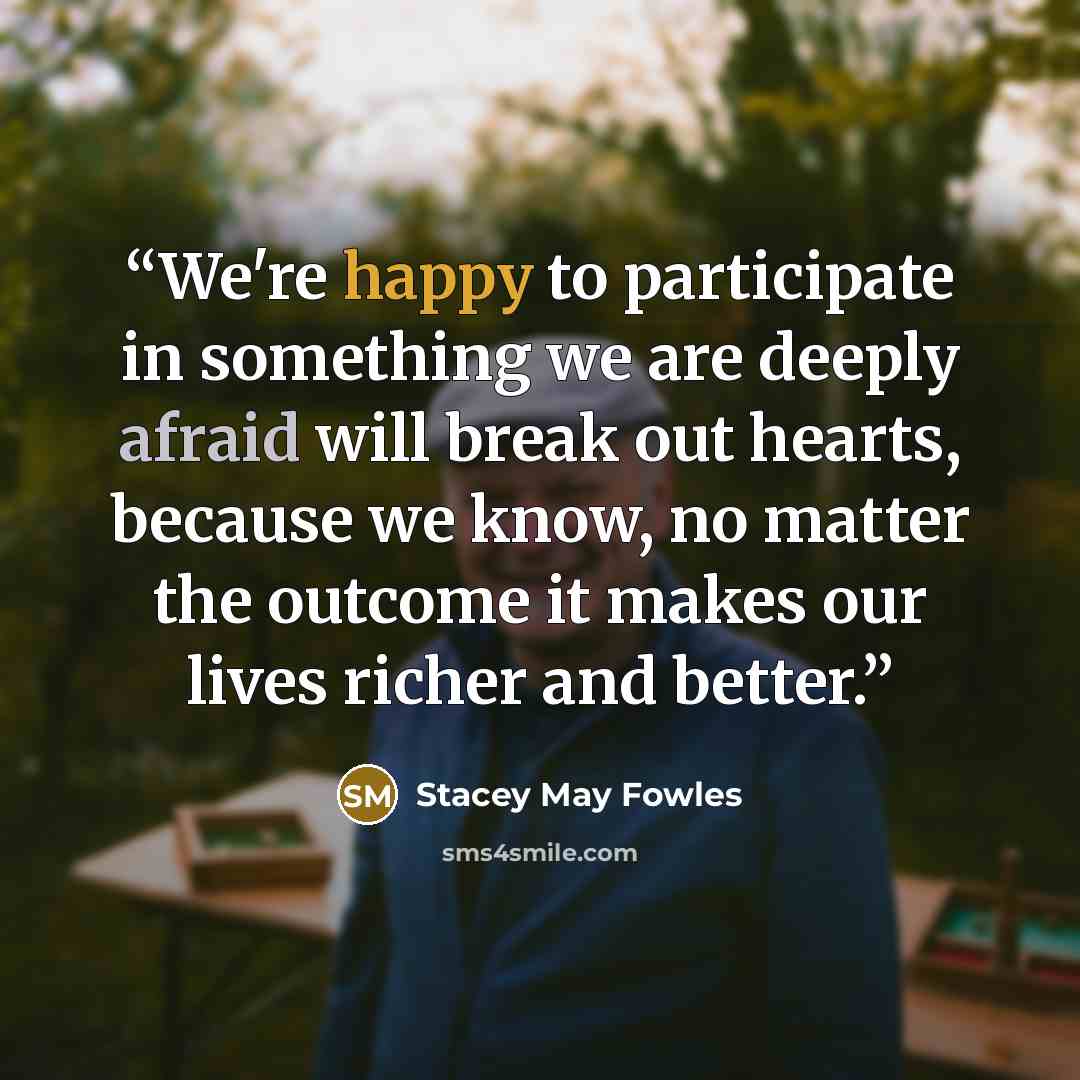 “We're happy to participate in something we are deeply afraid will break out hearts, because we know, no matter the outcome it makes our lives richer and better.” quote by Stacey May Fowles