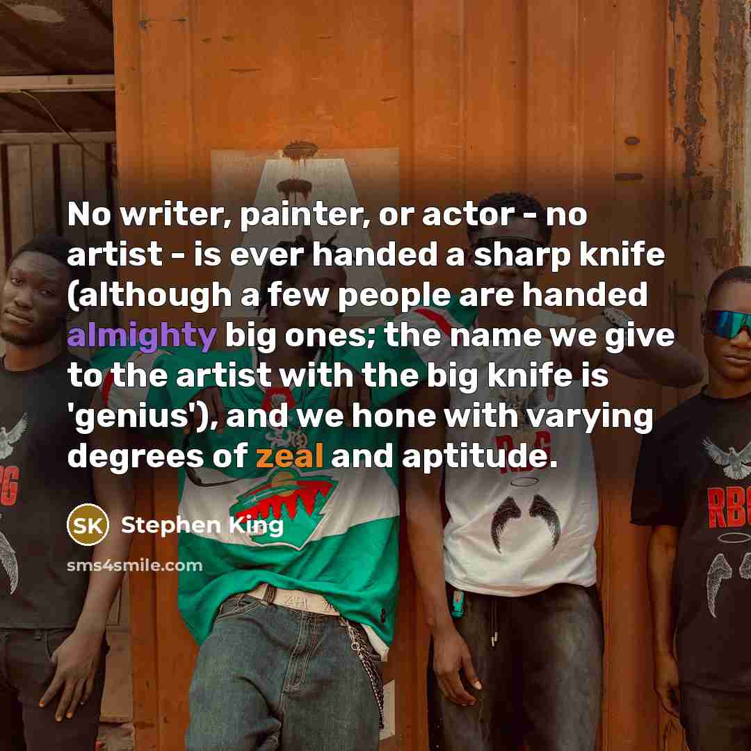 “No writer, painter, or actor - no artist - is ever handed a sharp knife (although a few people are handed almighty big ones; the name we give to the artist with the big knife is 'genius'), and we hone with varying degrees of zeal and aptitude.” quote by Stephen King