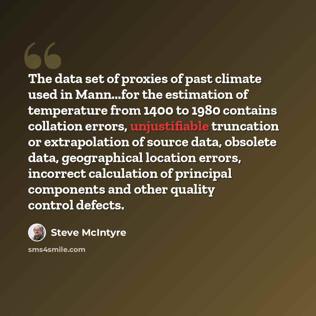 “The data set of proxies of past climate used in Mann...for the estimation of temperature from 1400 to 1980 contains collation errors, unjustifiable truncation or extrapolation of source data, obsolete data, geographical location errors, incorrect calculation of principal components and other…” quote by Steve McIntyre