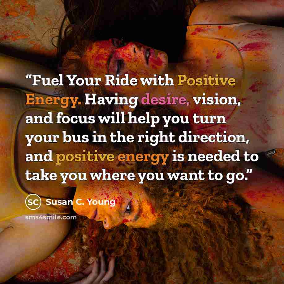 “Fuel Your Ride with Positive Energy. Having desire, vision, and focus will help you turn your bus in the right direction, and positive energy is needed to take you where you want to go.” quote by Susan C. Young