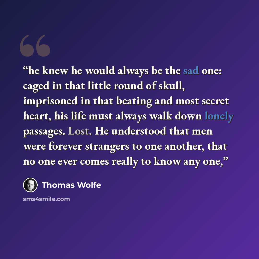 “he knew he would always be the sad one: caged in that little round of skull, imprisoned in that beating and most secret heart, his life must always walk down lonely passages. Lost. He understood that men were forever strangers to one another, that no one ever comes really to know any one,” quote by Thomas Wolfe