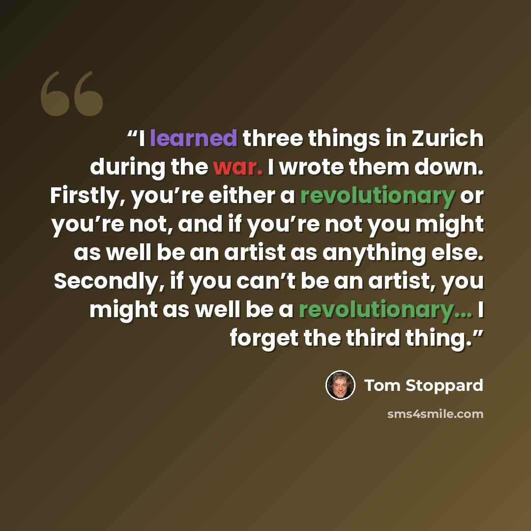 “I learned three things in Zurich during the war. I wrote them down. Firstly, you’re either a revolutionary or you’re not, and if you’re not you might as well be an artist as anything else. Secondly, if you can’t be an artist, you might as well be a revolutionary... I forget the third thing.” quote by Tom Stoppard