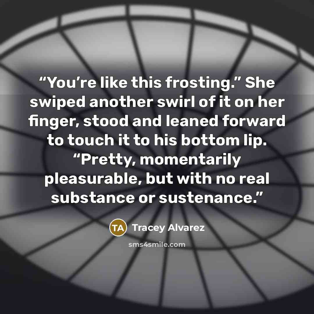 “You’re like this frosting.” She swiped another swirl of it on her finger, stood and leaned forward to touch it to his bottom lip. “Pretty, momentarily pleasurable, but with no real substance or sustenance.” quote by Tracey Alvarez
