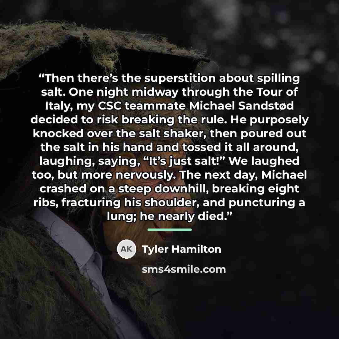 “Then there’s the superstition about spilling salt. One night midway through the Tour of Italy, my CSC teammate Michael Sandstød decided to risk breaking the rule. He purposely knocked over the salt shaker, then poured out the salt in his hand and tossed it all around, laughing, saying, “It’s just…” quote by Tyler Hamilton