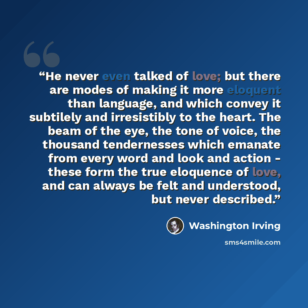 “He never even talked of love; but there are modes of making it more eloquent than language, and which convey it subtilely and irresistibly to the heart. The beam of the eye, the tone of voice, the thousand tendernesses which emanate from every word and look and action - these form the true…” quote by Washington Irving