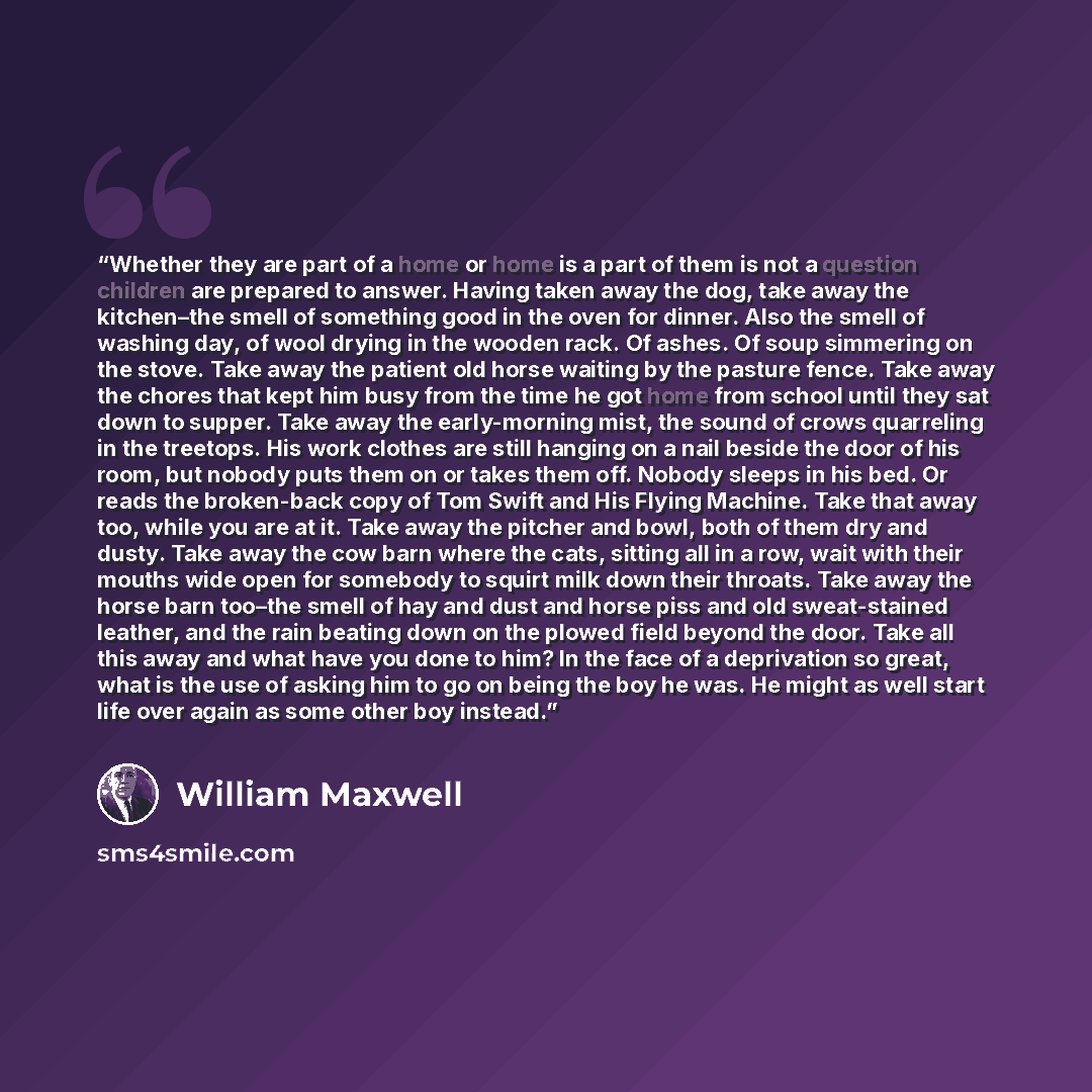 “Whether they are part of a home or home is a part of them is not a question children are prepared to answer. Having taken away the dog, take away the kitchen–the smell of something good in the oven for dinner. Also the smell of washing day, of wool drying in the wooden rack. Of ashes. Of soup…” quote by William Maxwell