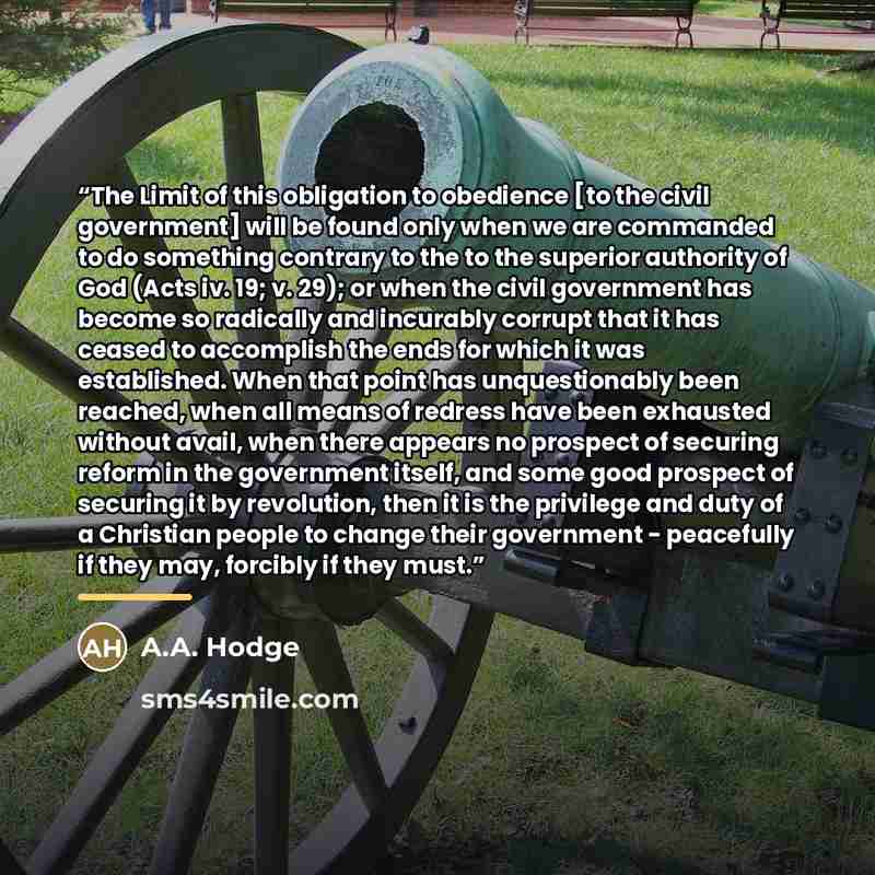 “The Limit of this obligation to obedience [to the civil government] will be found only when we are commanded to do something contrary to the to the superior authority of God (Acts iv. 19; v. 29); or when the civil government has become so radically and incurably corrupt that it has ceased to…” quote by A.A. Hodge
