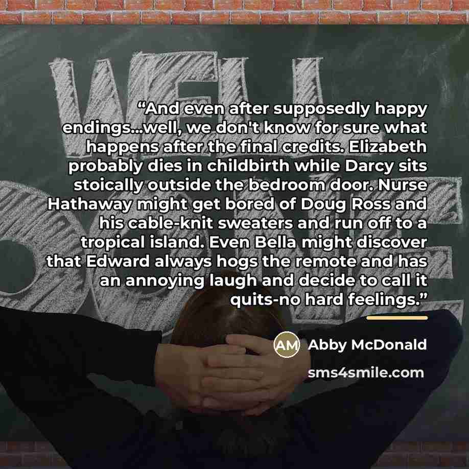 “And even after supposedly happy endings...well, we don't know for sure what happens after the final credits. Elizabeth probably dies in childbirth while Darcy sits stoically outside the bedroom door. Nurse Hathaway might get bored of Doug Ross and his cable-knit sweaters and run off to a tropical…” quote by Abby McDonald