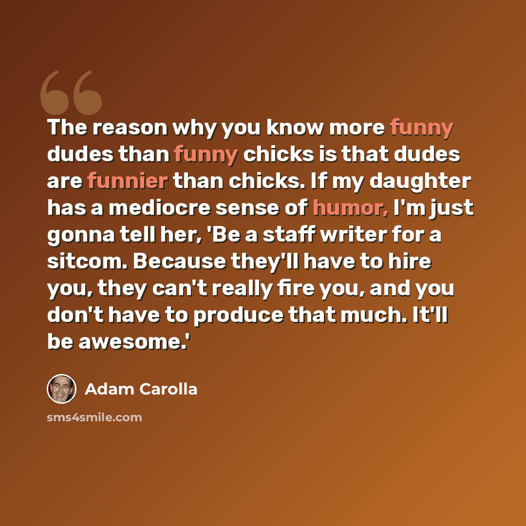“The reason why you know more funny dudes than funny chicks is that dudes are funnier than chicks. If my daughter has a mediocre sense of humor, I'm just gonna tell her, 'Be a staff writer for a sitcom. Because they'll have to hire you, they can't really fire you, and you don't have to produce that…” quote by Adam Carolla