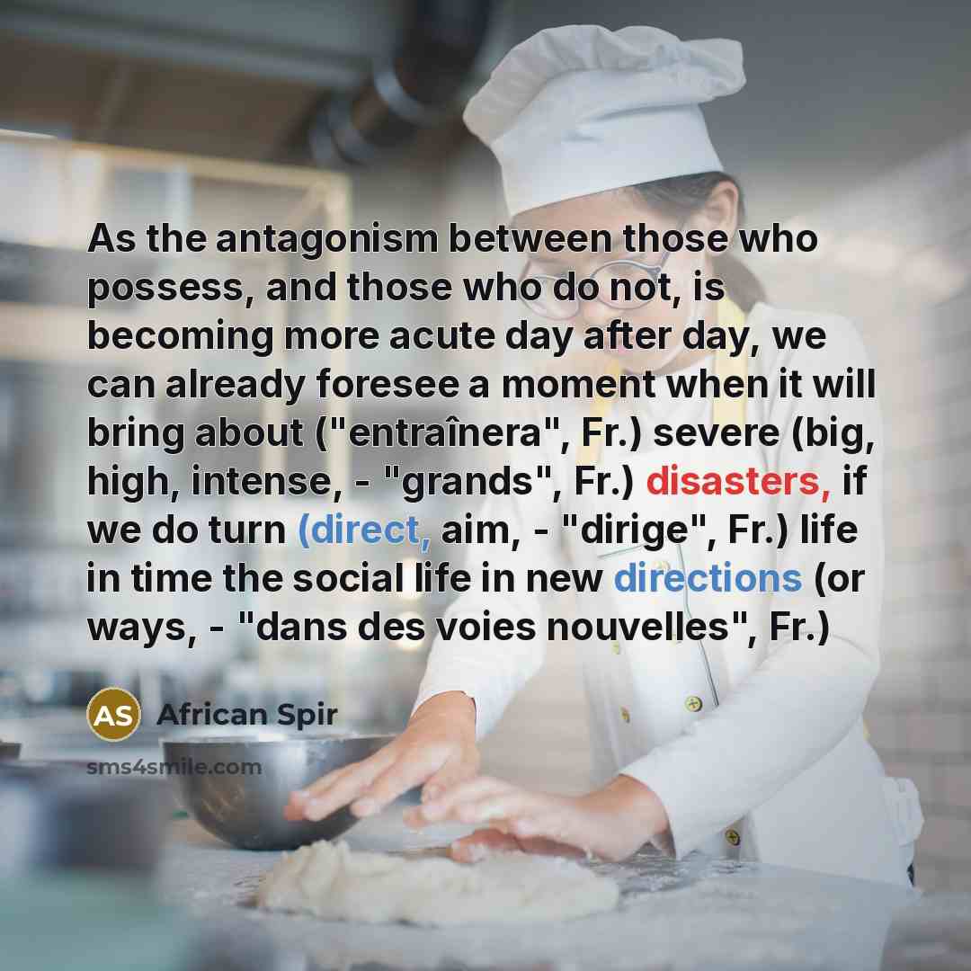 “As the antagonism between those who possess, and those who do not, is becoming more acute day after day, we can already foresee a moment when it will bring about ("entraînera", Fr.) severe (big, high, intense, - "grands", Fr.) disasters, if we do turn (direct, aim, - "dirige", Fr.) life in time…” quote by African Spir