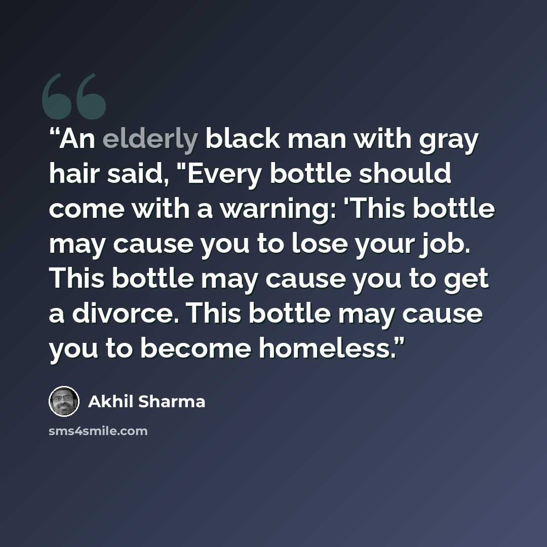 “An elderly black man with gray hair said, "Every bottle should come with a warning: 'This bottle may cause you to lose your job. This bottle may cause you to get a divorce. This bottle may cause you to become homeless.” quote by Akhil Sharma