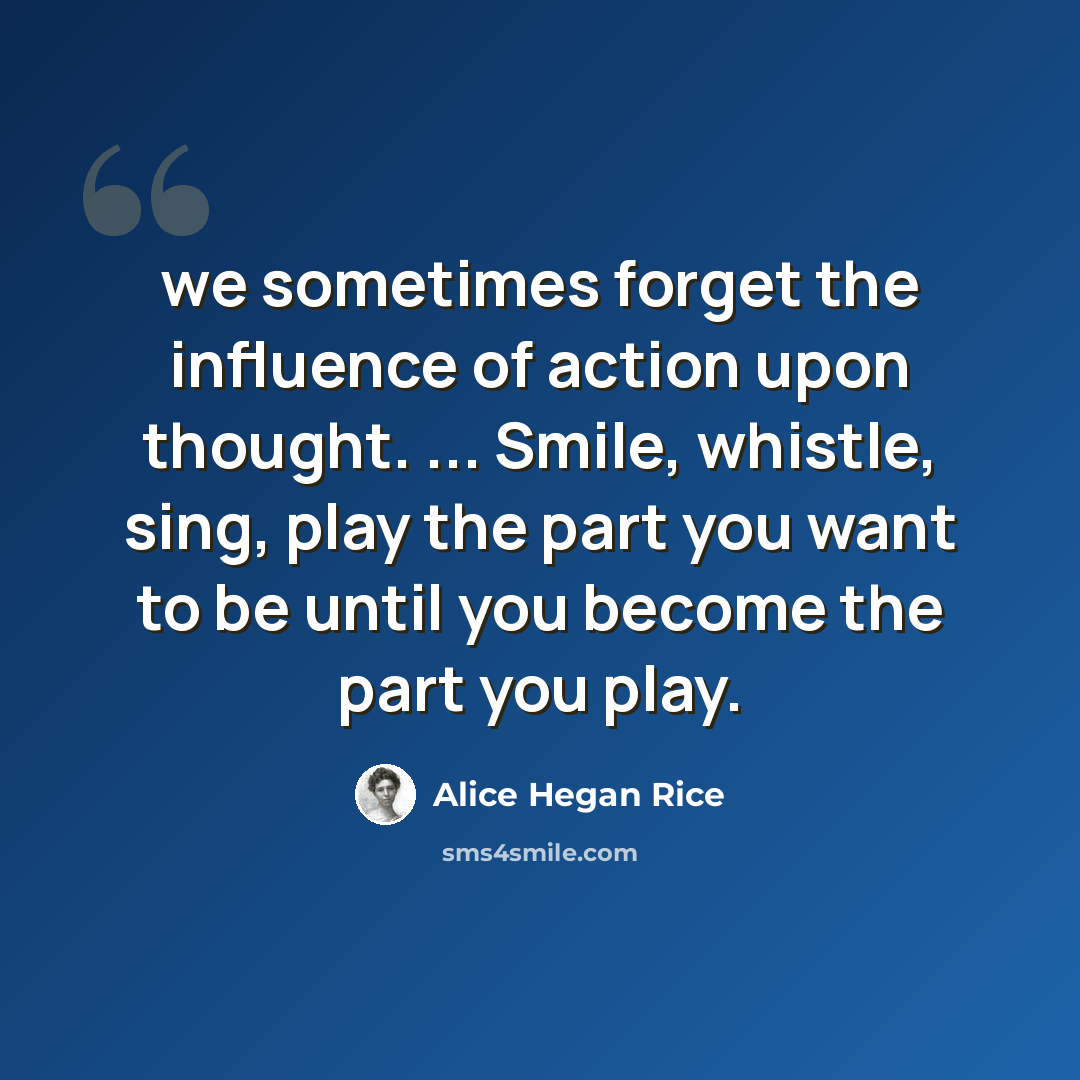“we sometimes forget the influence of action upon thought. ... Smile, whistle, sing, play the part you want to be until you become the part you play.” quote by Alice Hegan Rice