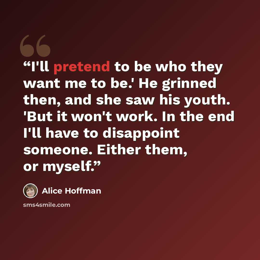 “I'll pretend to be who they want me to be.' He grinned then, and she saw his youth. 'But it won't work. In the end I'll have to disappoint someone. Either them, or myself.” quote by Alice Hoffman
