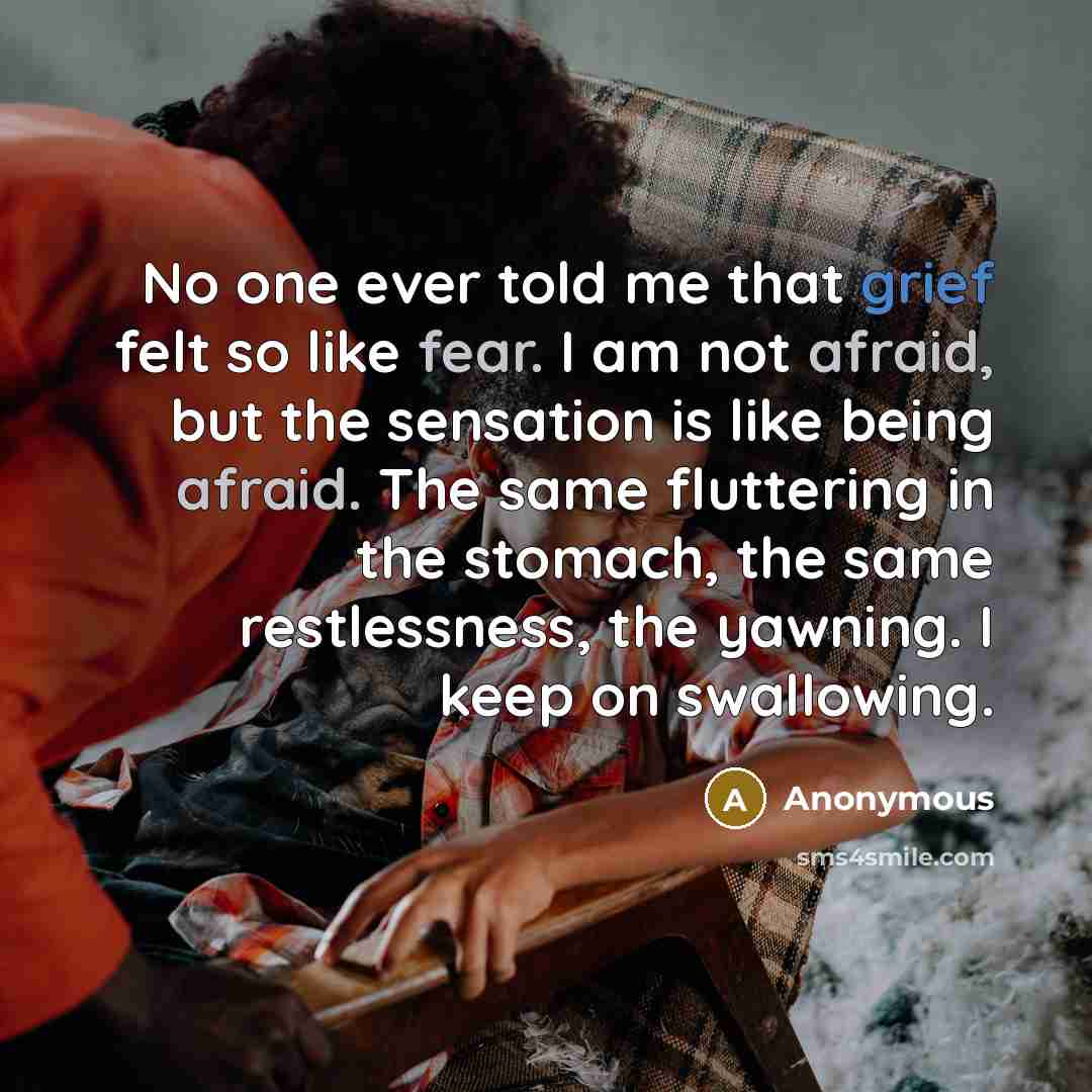 “No one ever told me that grief felt so like fear. I am not afraid, but the sensation is like being afraid. The same fluttering in the stomach, the same restlessness, the yawning. I keep on swallowing.” quote by Anonymous