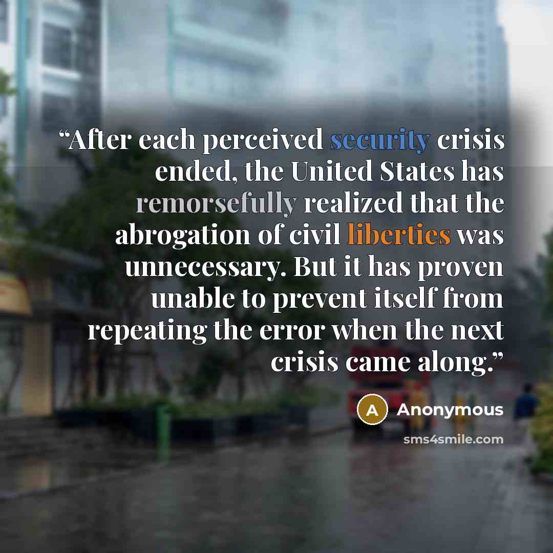 “After each perceived security crisis ended, the United States has remorsefully realized that the abrogation of civil liberties was unnecessary. But it has proven unable to prevent itself from repeating the error when the next crisis came along.” quote by Anonymous
