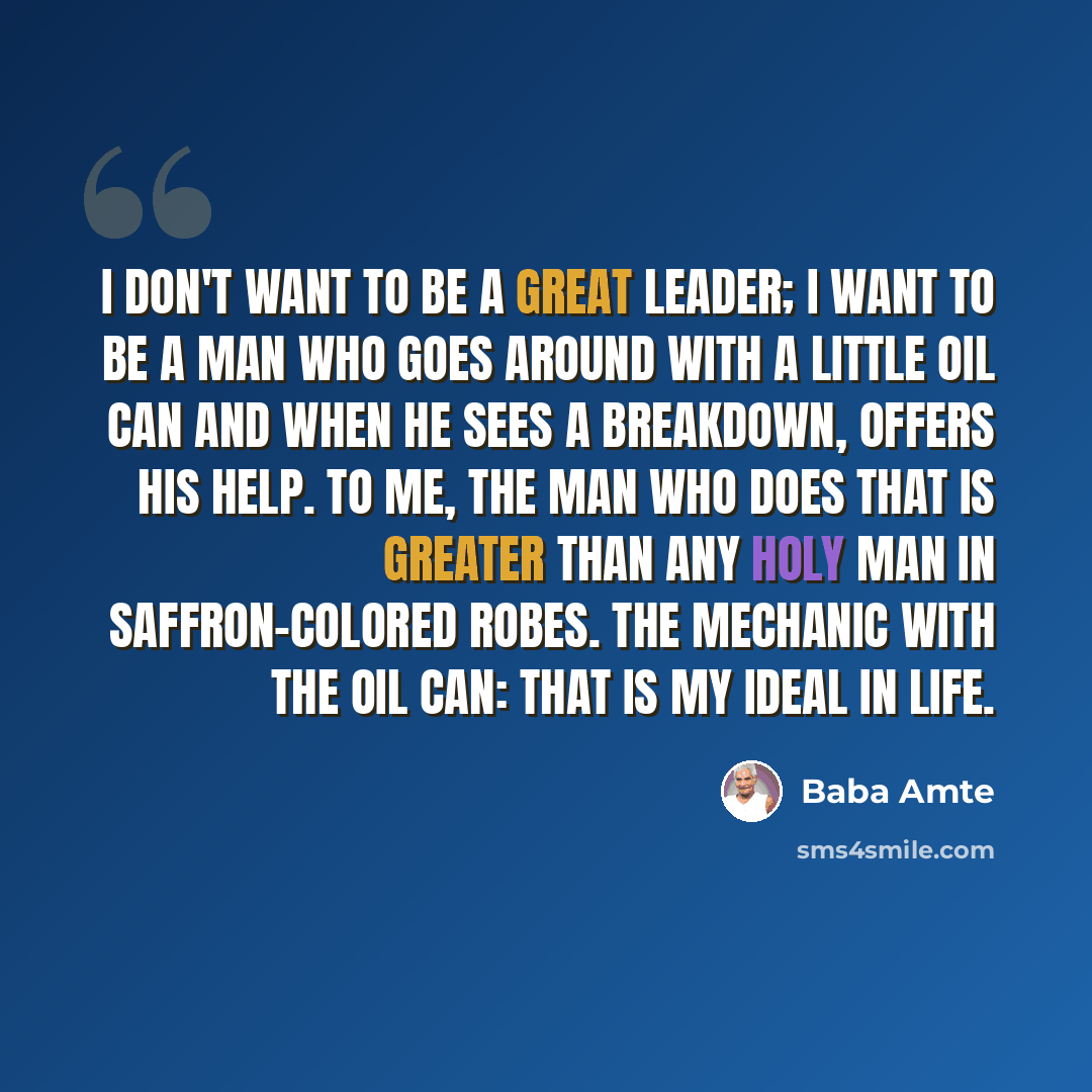 “I don't want to be a great leader; I want to be a man who goes around with a little oil can and when he sees a breakdown, offers his help. To me, the man who does that is greater than any holy man in saffron-colored robes. The mechanic with the oil can: that is my ideal in life.” quote by Baba Amte