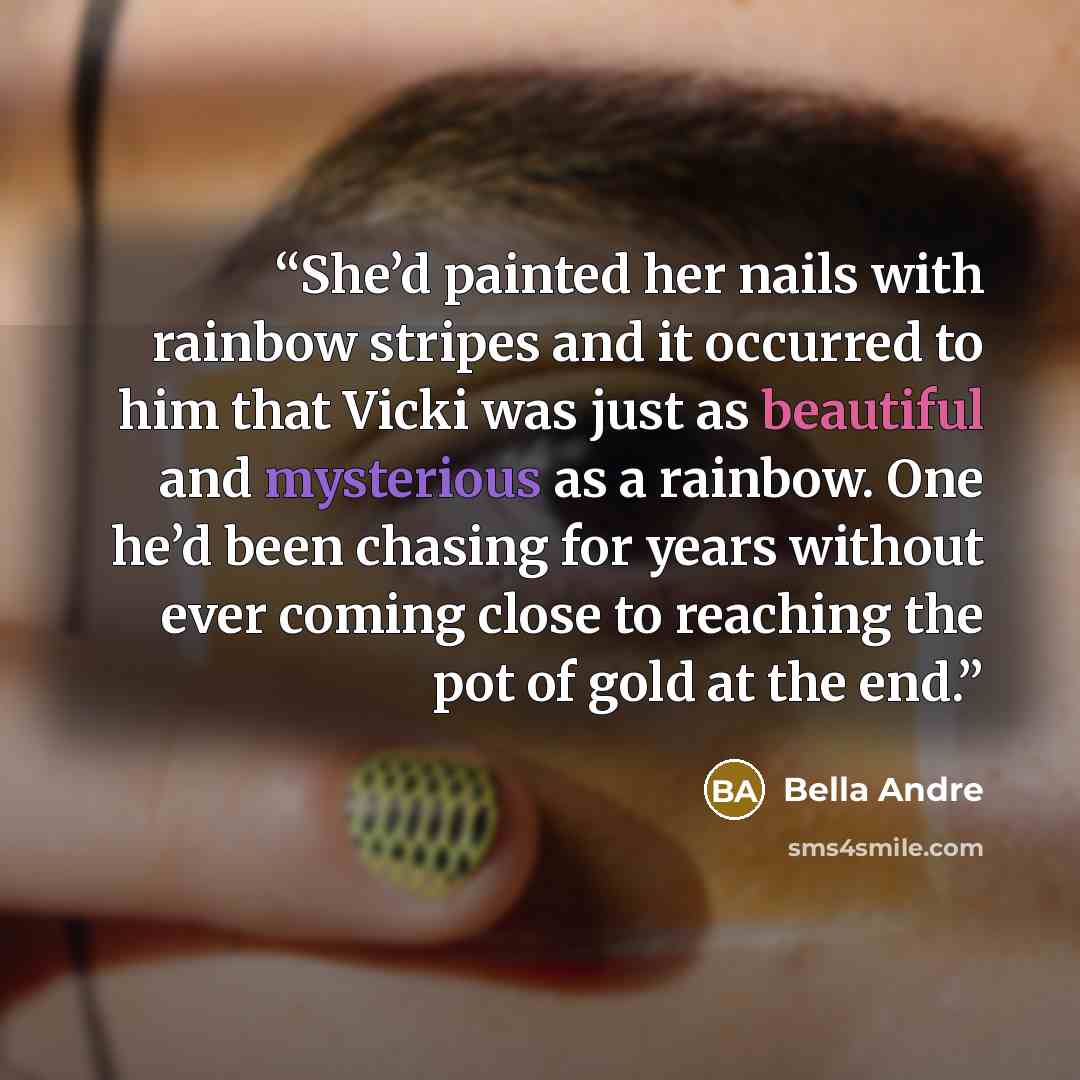 “She’d painted her nails with rainbow stripes and it occurred to him that Vicki was just as beautiful and mysterious as a rainbow. One he’d been chasing for years without ever coming close to reaching the pot of gold at the end.” quote by Bella Andre