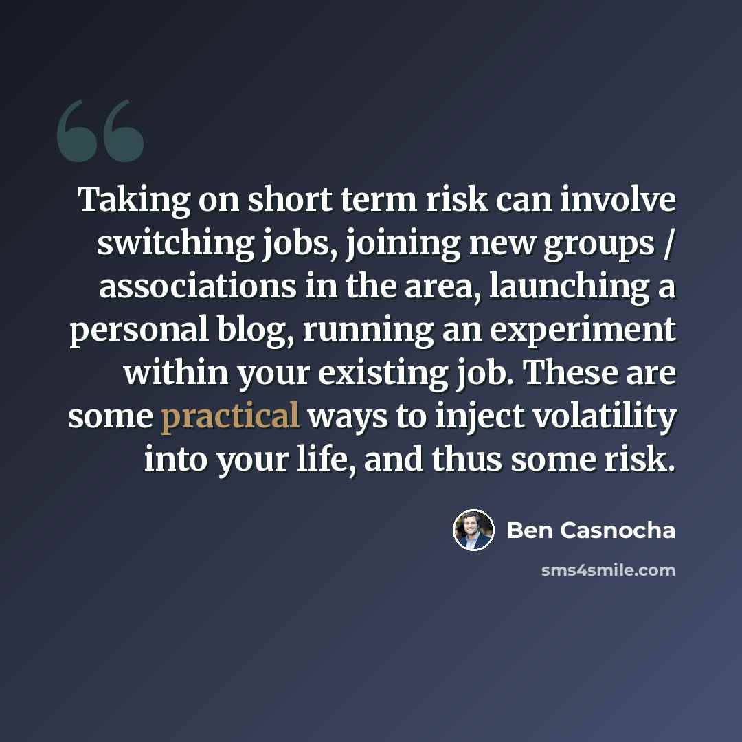 “Taking on short term risk can involve switching jobs, joining new groups / associations in the area, launching a personal blog, running an experiment within your existing job. These are some practical ways to inject volatility into your life, and thus some risk.” quote by Ben Casnocha