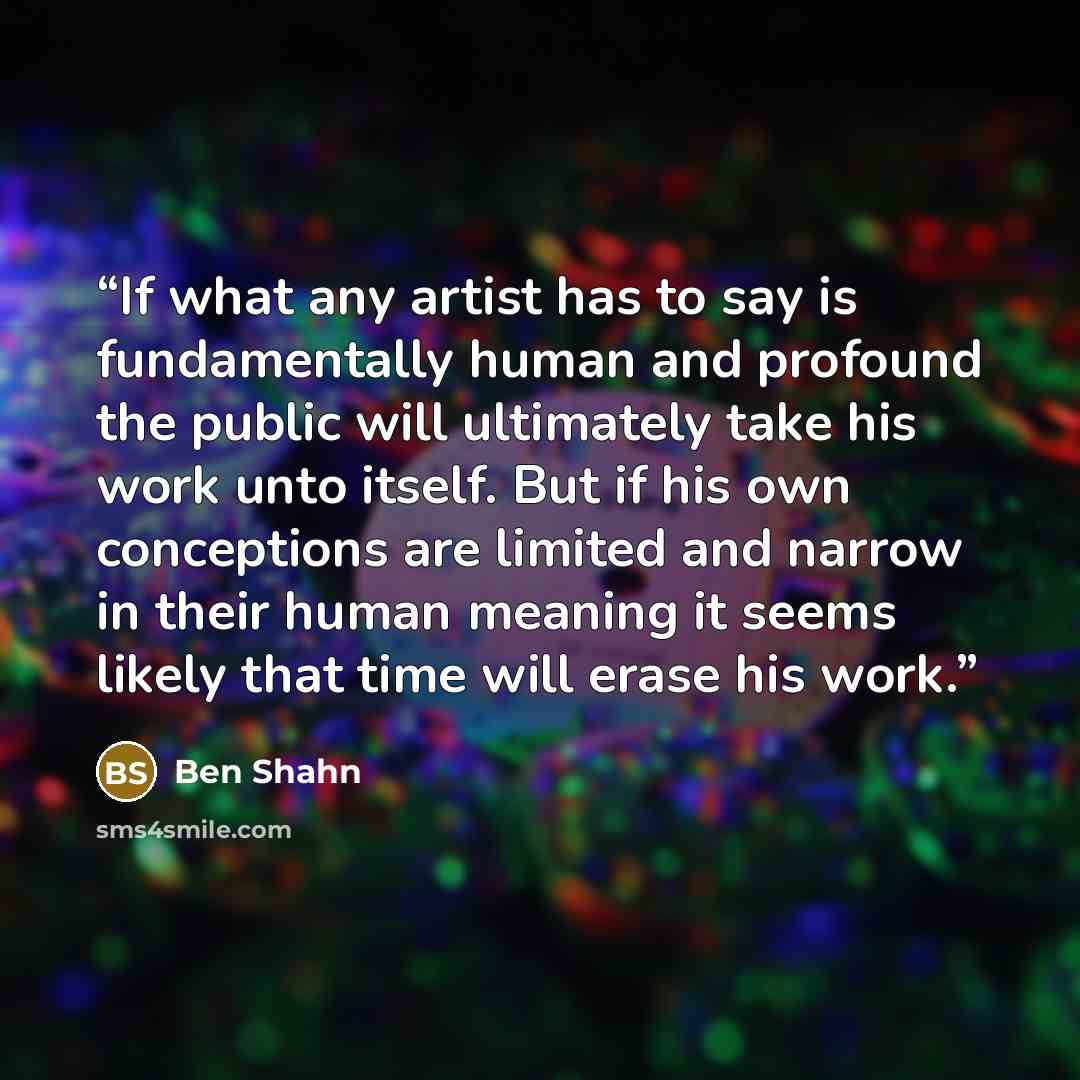 “If what any artist has to say is fundamentally human and profound the public will ultimately take his work unto itself. But if his own conceptions are limited and narrow in their human meaning it seems likely that time will erase his work.” quote by Ben Shahn