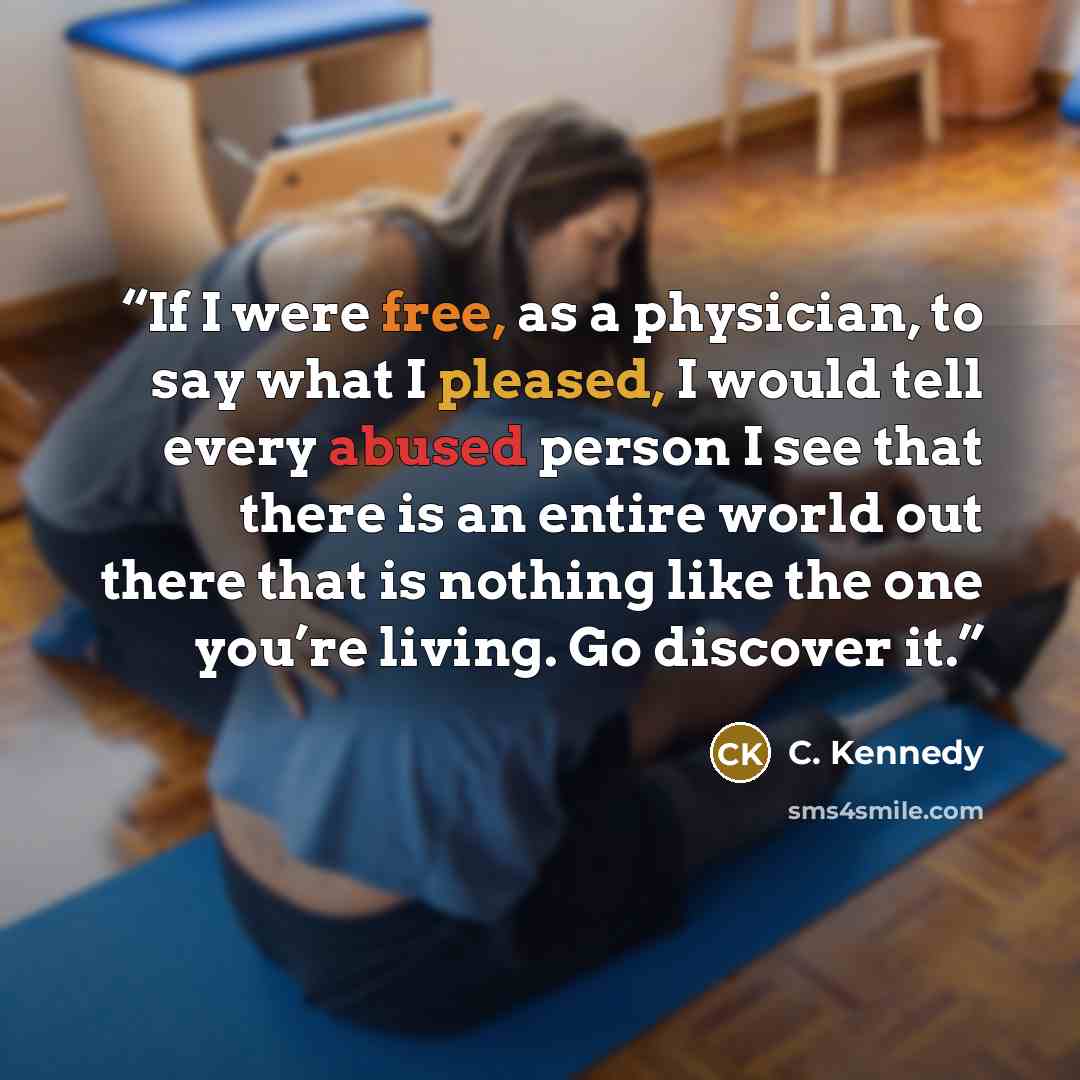 “If I were free, as a physician, to say what I pleased, I would tell every abused person I see that there is an entire world out there that is nothing like the one you’re living. Go discover it.” quote by C. Kennedy