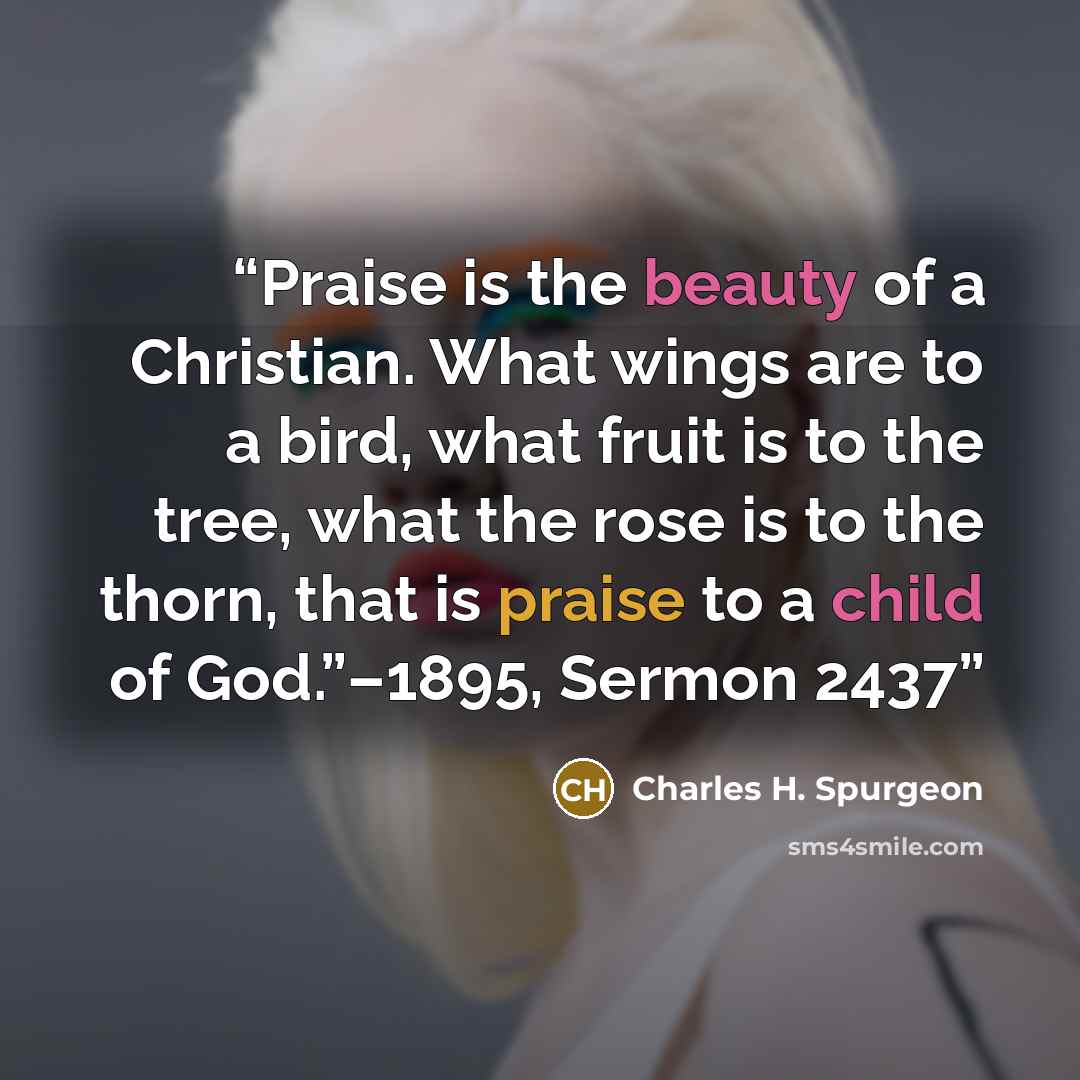 “Praise is the beauty of a Christian. What wings are to a bird, what fruit is to the tree, what the rose is to the thorn, that is praise to a child of God.”–1895, Sermon 2437” quote by Charles H. Spurgeon