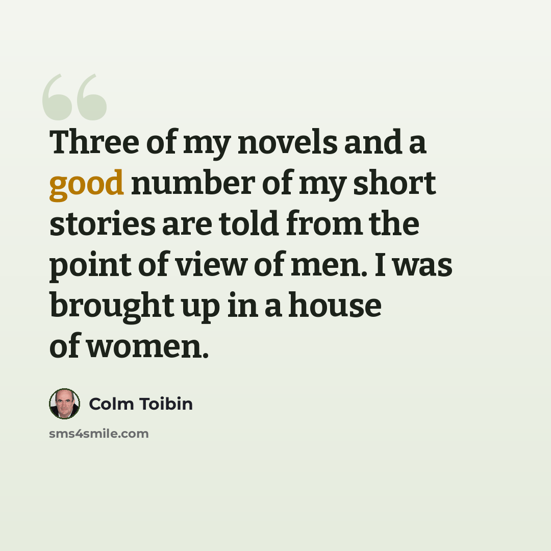 “Three of my novels and a good number of my short stories are told from the point of view of men. I was brought up in a house of women.” quote by Colm Toibin