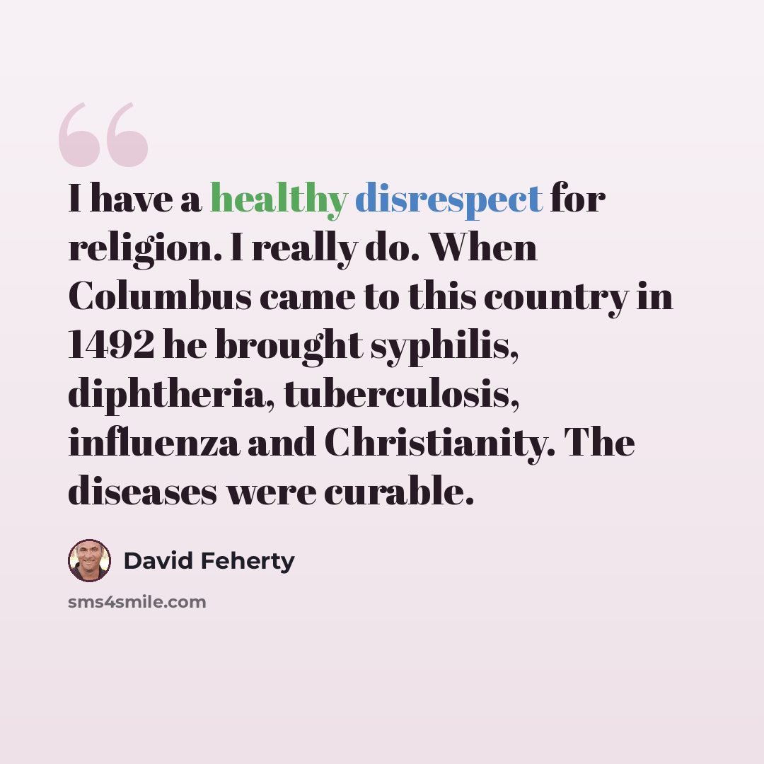 “I have a healthy disrespect for religion. I really do. When Columbus came to this country in 1492 he brought syphilis, diphtheria, tuberculosis, influenza and Christianity. The diseases were curable.” quote by David Feherty