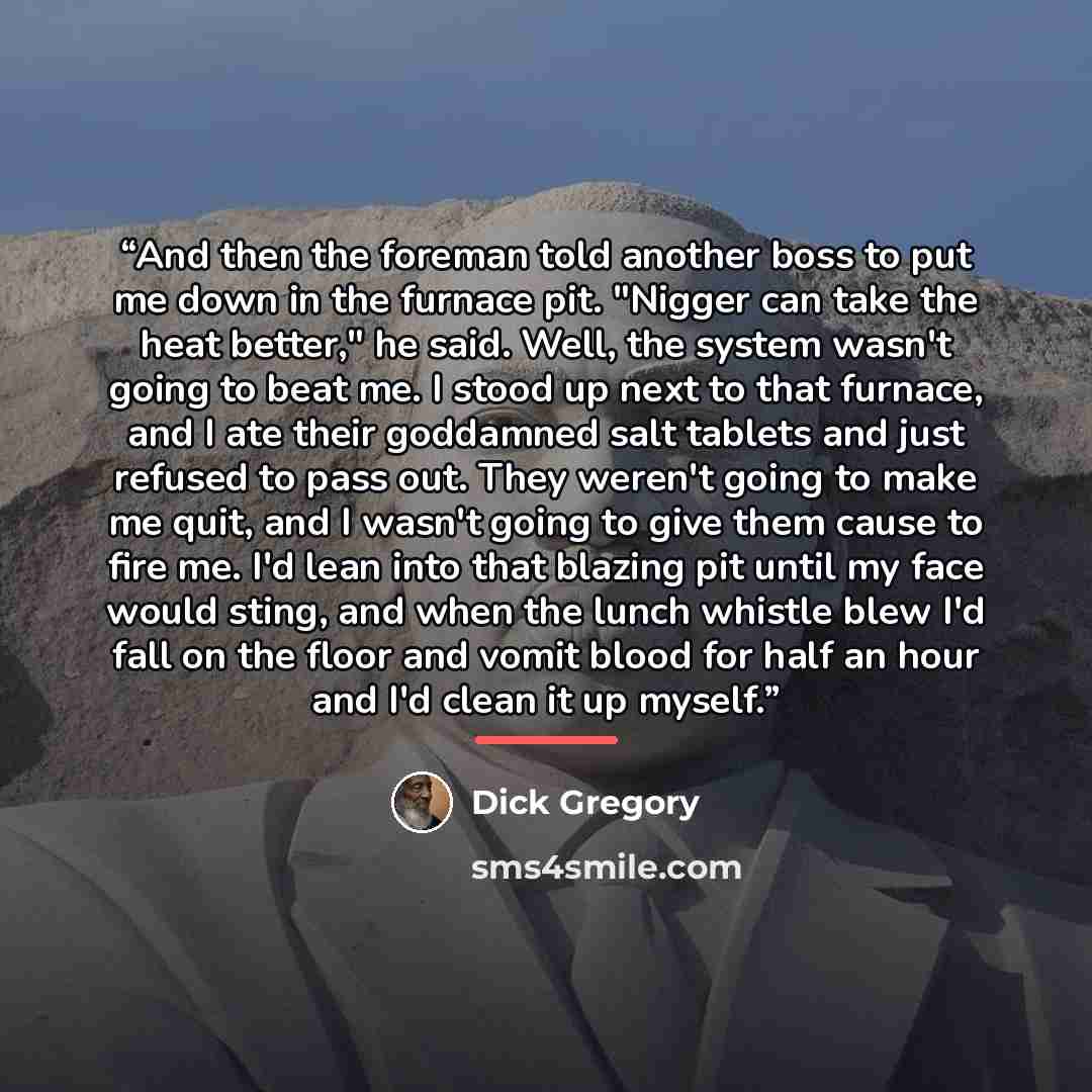 “And then the foreman told another boss to put me down in the furnace pit. "Nigger can take the heat better," he said. Well, the system wasn't going to beat me. I stood up next to that furnace, and I ate their goddamned salt tablets and just refused to pass out. They weren't going to make me quit…” quote by Dick Gregory