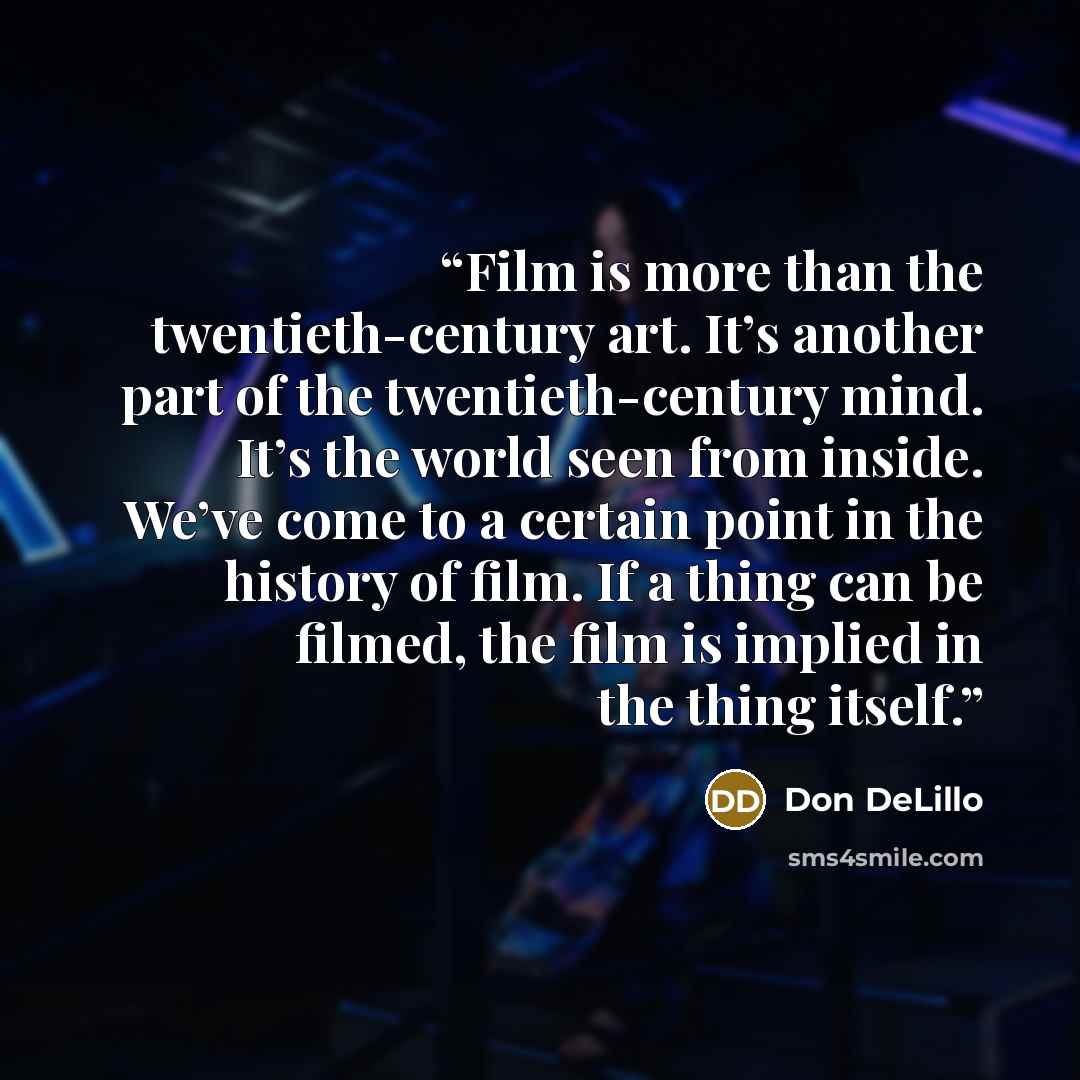 “Film is more than the twentieth-century art. It’s another part of the twentieth-century mind. It’s the world seen from inside. We’ve come to a certain point in the history of film. If a thing can be filmed, the film is implied in the thing itself.” quote by Don DeLillo