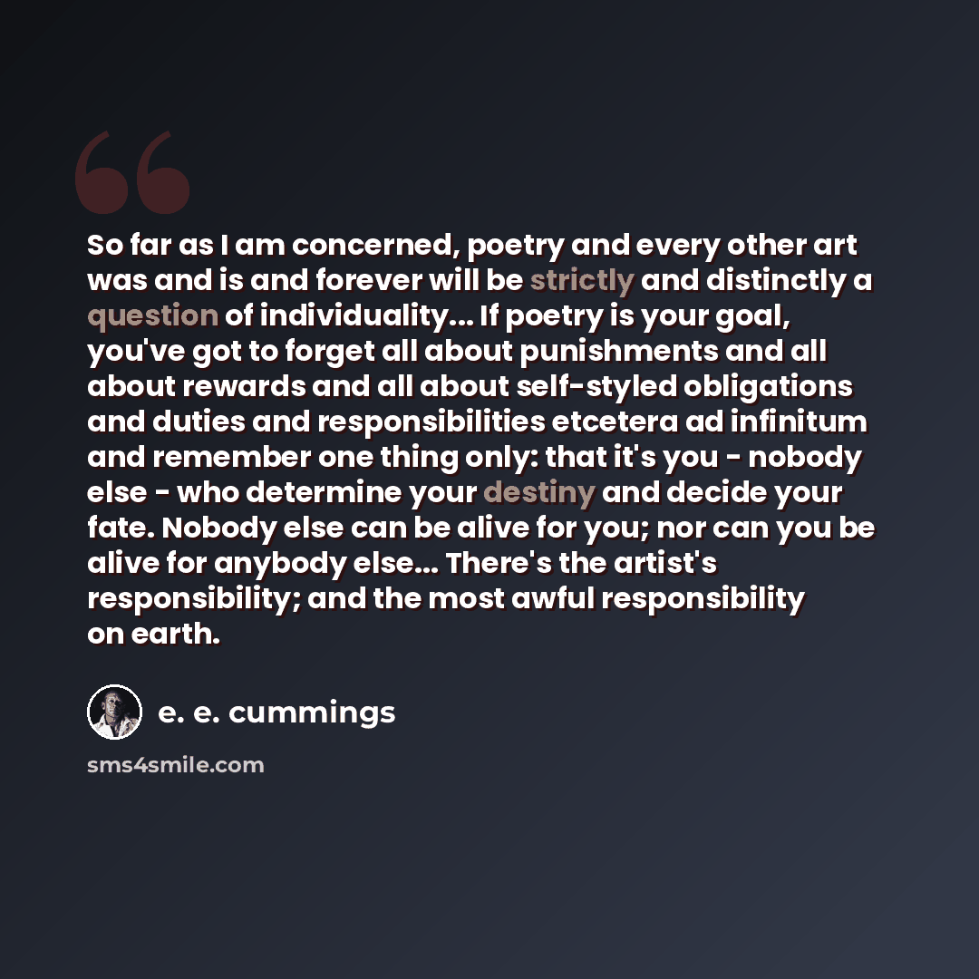 “So far as I am concerned, poetry and every other art was and is and forever will be strictly and distinctly a question of individuality... If poetry is your goal, you've got to forget all about punishments and all about rewards and all about self-styled obligations and duties and responsibilities…” quote by e. e. cummings