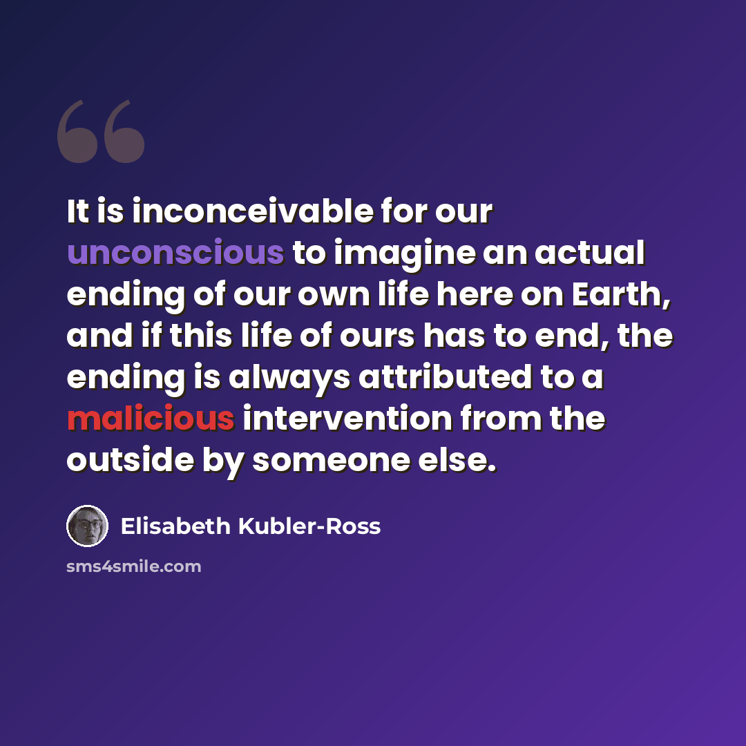 “It is inconceivable for our unconscious to imagine an actual ending of our own life here on Earth, and if this life of ours has to end, the ending is always attributed to a malicious intervention from the outside by someone else.” quote by Elisabeth Kubler-Ross