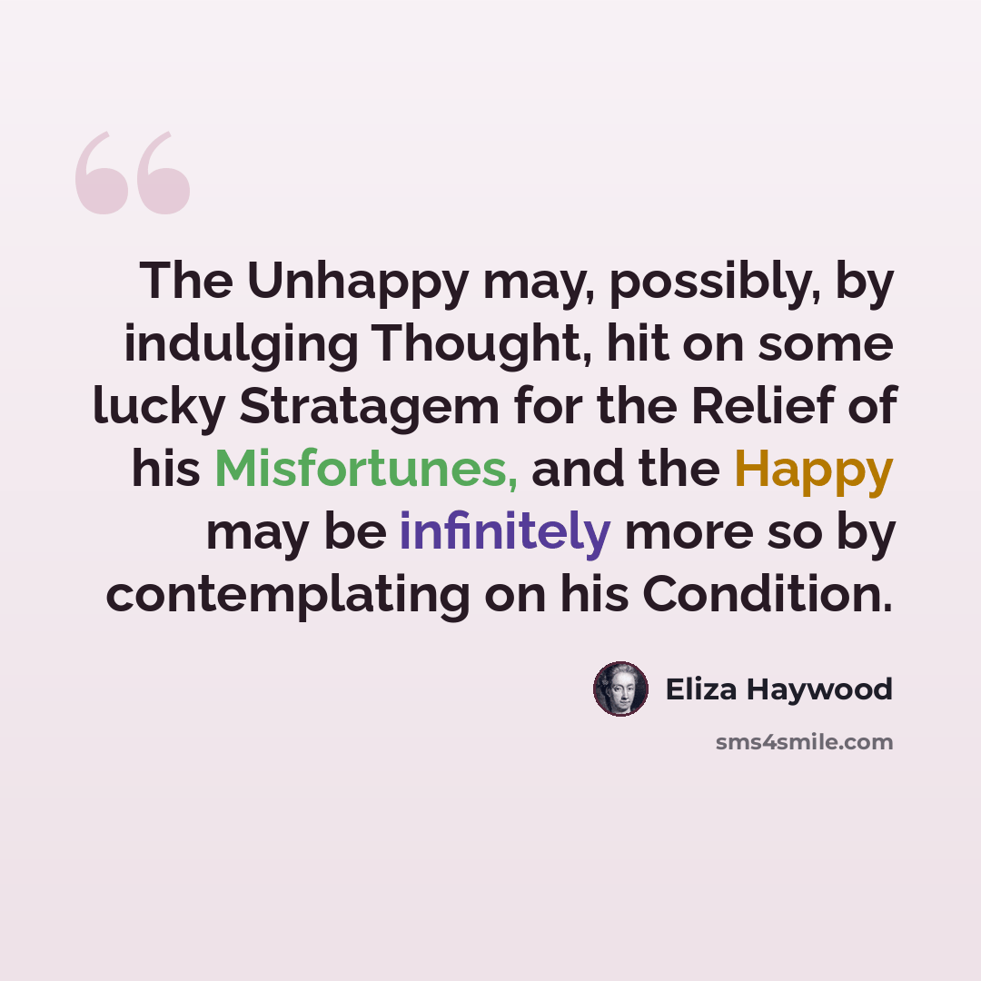 “The Unhappy may, possibly, by indulging Thought, hit on some lucky Stratagem for the Relief of his Misfortunes, and the Happy may be infinitely more so by contemplating on his Condition.” quote by Eliza Haywood