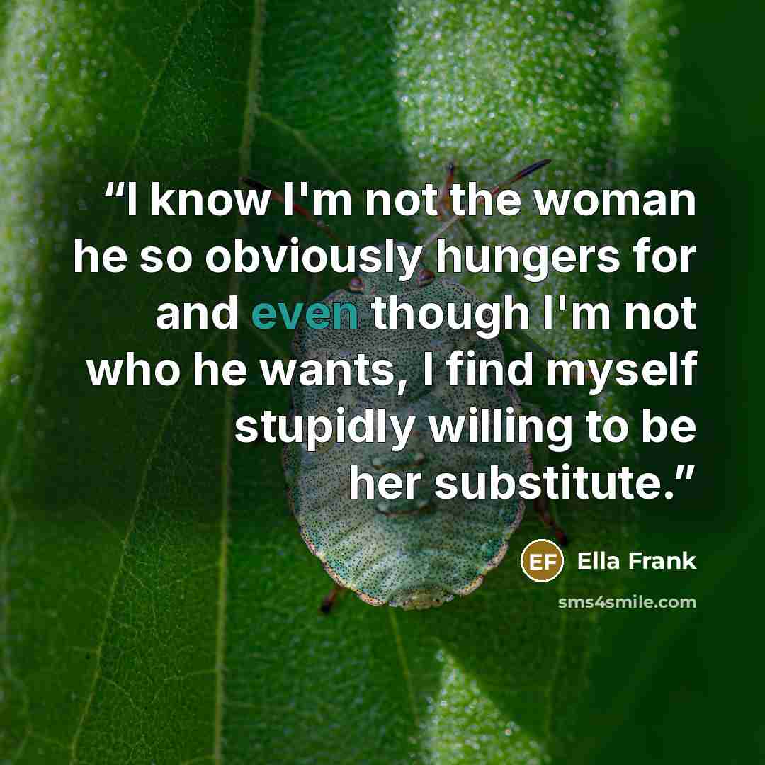 “I know I'm not the woman he so obviously hungers for and even though I'm not who he wants, I find myself stupidly willing to be her substitute.” quote by Ella Frank