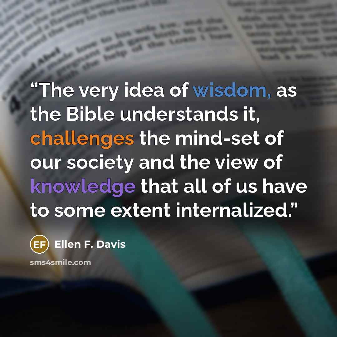 “The very idea of wisdom, as the Bible understands it, challenges the mind-set of our society and the view of knowledge that all of us have to some extent internalized.” quote by Ellen F. Davis