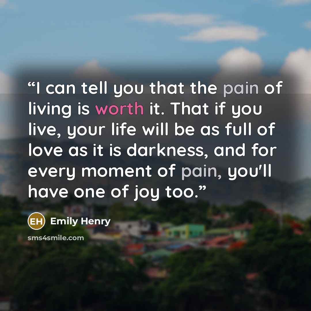 “I can tell you that the pain of living is worth it. That if you live, your life will be as full of love as it is darkness, and for every moment of pain, you'll have one of joy too.” quote by Emily Henry