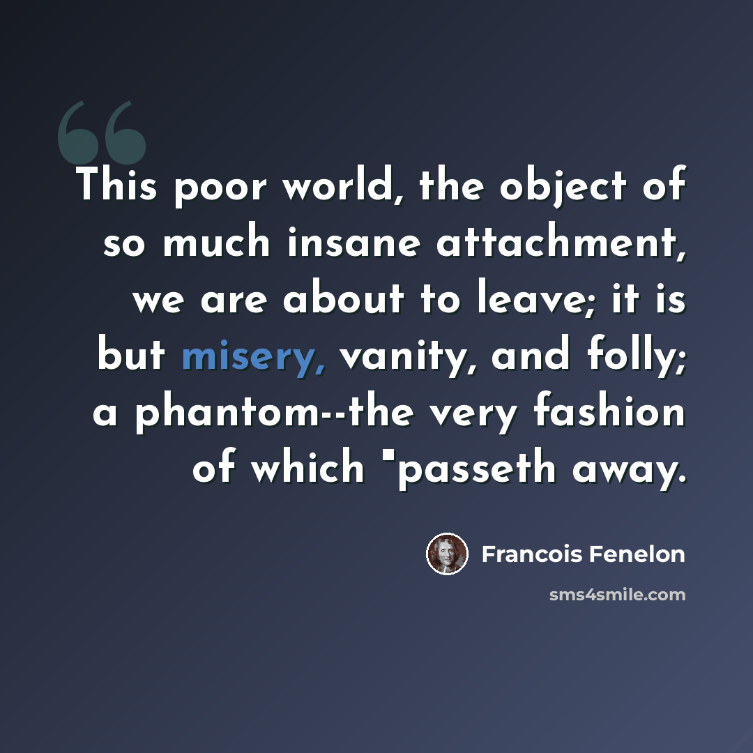 “This poor world, the object of so much insane attachment, we are about to leave; it is but misery, vanity, and folly; a phantom--the very fashion of which "passeth away.” quote by Francois Fenelon