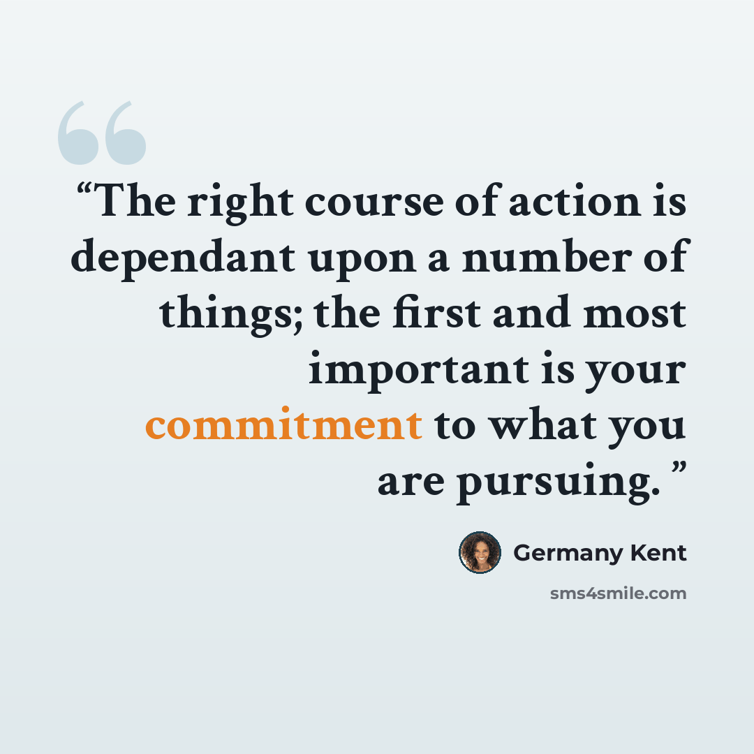 “The right course of action is dependant upon a number of things; the first and most important is your commitment to what you are pursuing.” quote by Germany Kent
