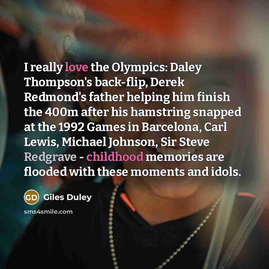“I really love the Olympics: Daley Thompson's back-flip, Derek Redmond's father helping him finish the 400m after his hamstring snapped at the 1992 Games in Barcelona, Carl Lewis, Michael Johnson, Sir Steve Redgrave - childhood memories are flooded with these moments and idols.” quote by Giles Duley