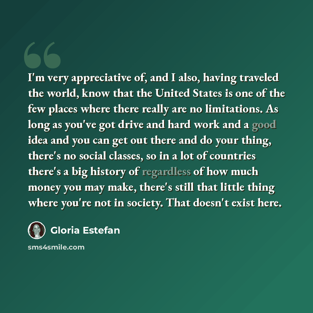 “I'm very appreciative of, and I also, having traveled the world, know that the United States is one of the few places where there really are no limitations. As long as you've got drive and hard work and a good idea and you can get out there and do your thing, there's no social classes, so in a lot…” quote by Gloria Estefan